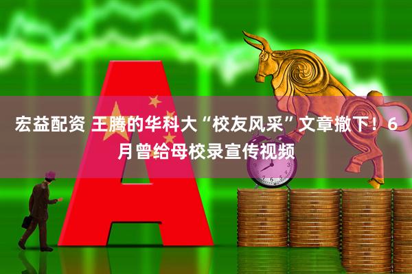 宏益配资 王腾的华科大“校友风采”文章撤下！6月曾给母校录宣传视频