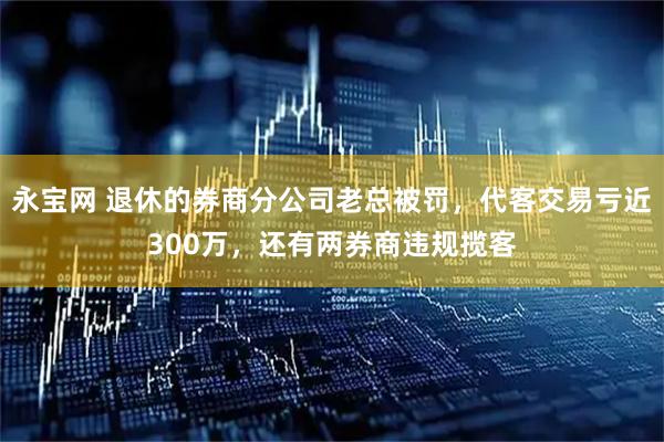 永宝网 退休的券商分公司老总被罚，代客交易亏近300万，还有两券商违规揽客