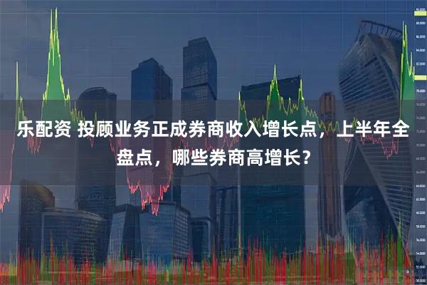 乐配资 投顾业务正成券商收入增长点，上半年全盘点，哪些券商高增长？