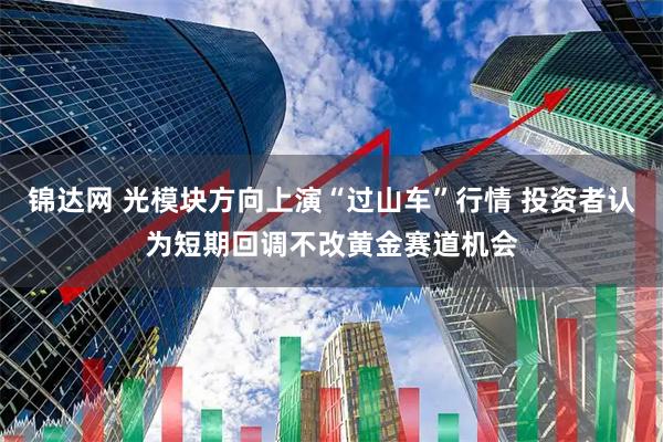 锦达网 光模块方向上演“过山车”行情 投资者认为短期回调不改黄金赛道机会