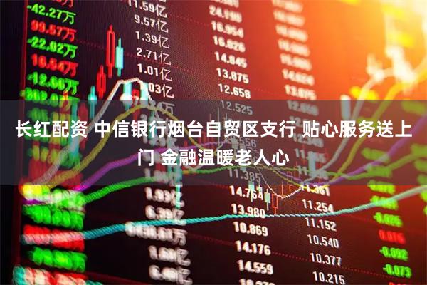 长红配资 中信银行烟台自贸区支行 贴心服务送上门 金融温暖老人心