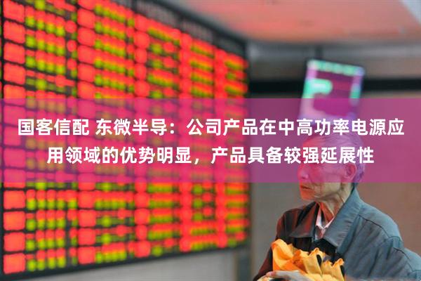 国客信配 东微半导：公司产品在中高功率电源应用领域的优势明显，产品具备较强延展性