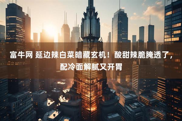 富牛网 延边辣白菜暗藏玄机！酸甜辣脆腌透了，配冷面解腻又开胃