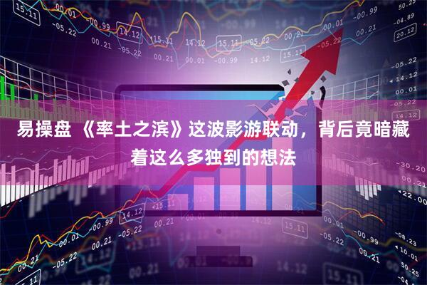 易操盘 《率土之滨》这波影游联动，背后竟暗藏着这么多独到的想法