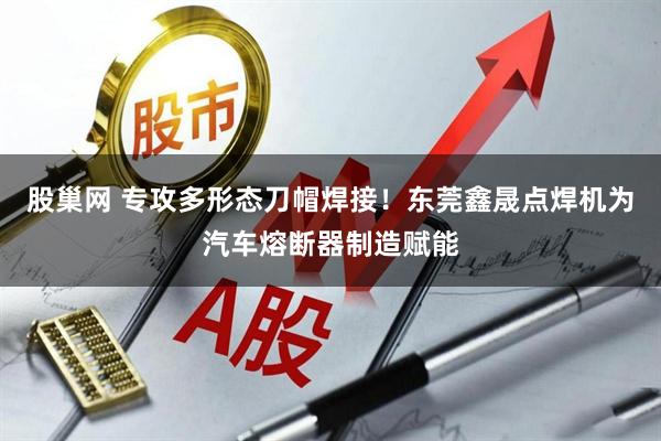 股巢网 专攻多形态刀帽焊接！东莞鑫晟点焊机为汽车熔断器制造赋能