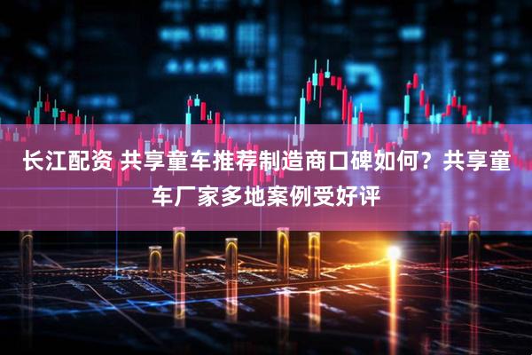 长江配资 共享童车推荐制造商口碑如何？共享童车厂家多地案例受好评