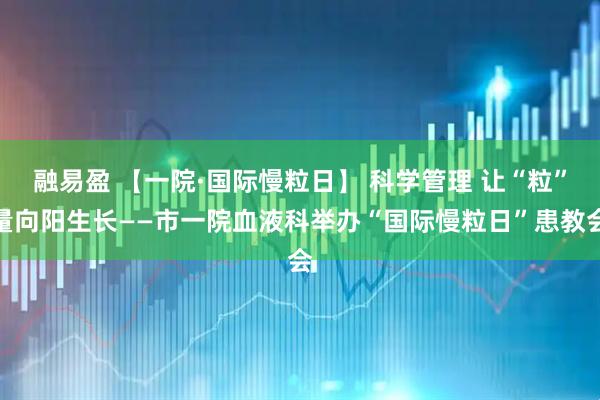 融易盈 【一院·国际慢粒日】 科学管理 让“粒”量向阳生长——市一院血液科举办“国际慢粒日”患教会