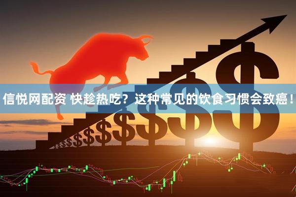 信悦网配资 快趁热吃？这种常见的饮食习惯会致癌！