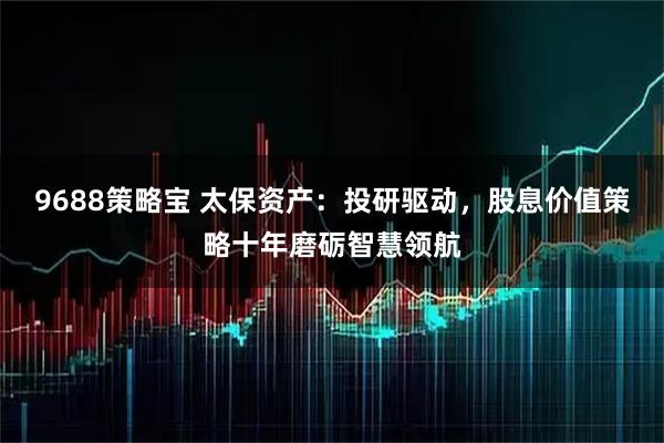 9688策略宝 太保资产：投研驱动，股息价值策略十年磨砺智慧领航