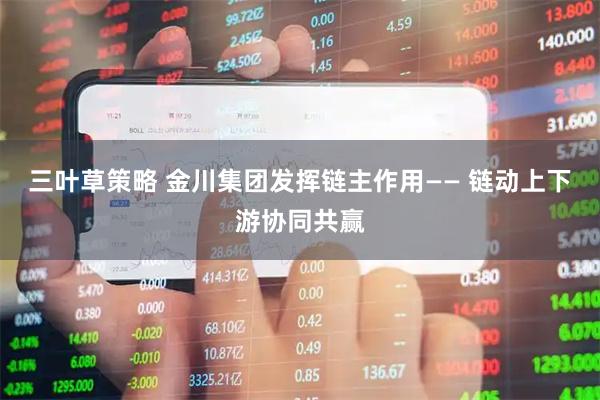 三叶草策略 金川集团发挥链主作用—— 链动上下游协同共赢