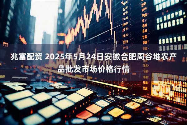 兆富配资 2025年5月24日安徽合肥周谷堆农产品批发市场价格行情