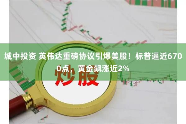城中投资 英伟达重磅协议引爆美股！标普逼近6700点，黄金飙涨近2%