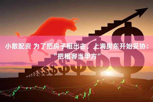 小散配资 为了把房子租出去，上海房东开始妥协：“把租客当甲方”