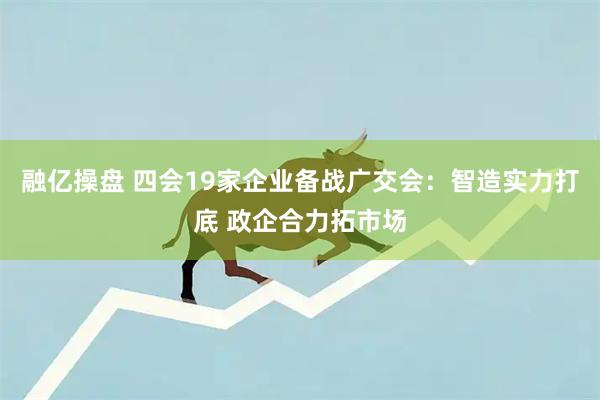 融亿操盘 四会19家企业备战广交会：智造实力打底 政企合力拓市场