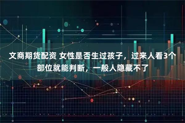 文商期货配资 女性是否生过孩子，过来人看3个部位就能判断，一般人隐藏不了