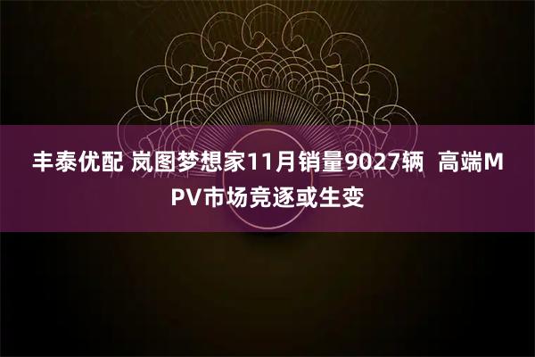丰泰优配 岚图梦想家11月销量9027辆 高端MPV市场竞逐或生变