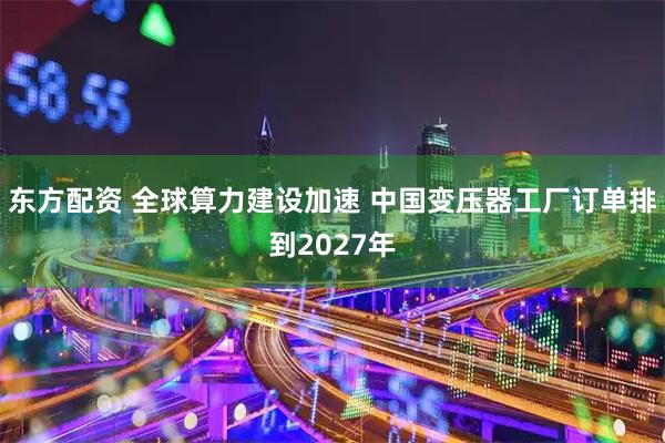 东方配资 全球算力建设加速 中国变压器工厂订单排到2027年