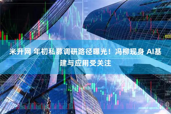 米升网 年初私募调研路径曝光！冯柳现身 AI基建与应用受关注