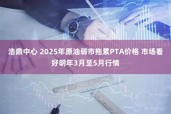 浩鼎中心 2025年原油弱市拖累PTA价格 市场看好明年3月至5月行情