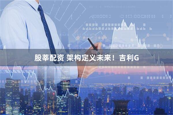 股莘配资 架构定义未来!吉利G