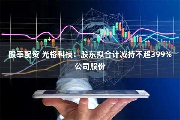 股莘配资 光格科技：股东拟合计减持不超399%公司股份