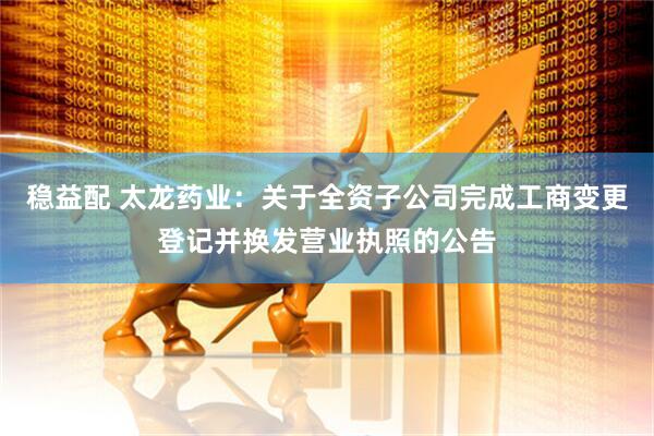 稳益配 太龙药业：关于全资子公司完成工商变更登记并换发营业执照的公告
