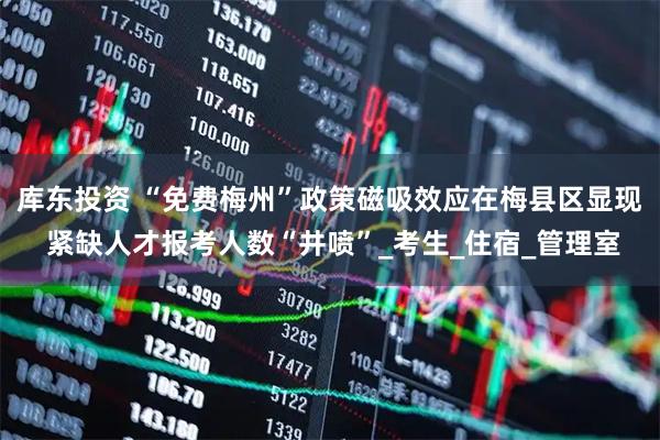 库东投资 “免费梅州”政策磁吸效应在梅县区显现 紧缺人才报考人数“井喷”_考生_住宿_管理室