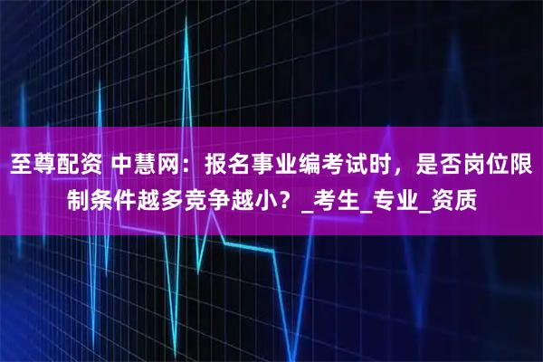 至尊配资 中慧网:报名事业编考试时,是否岗位限制条件越多竞争越小?_考生_专业_资质