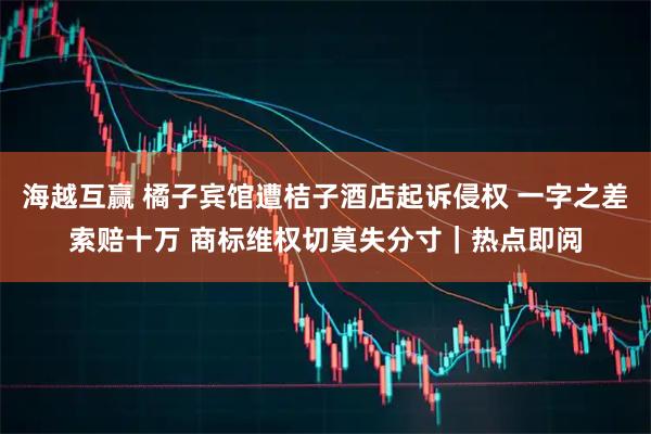 海越互赢 橘子宾馆遭桔子酒店起诉侵权 一字之差索赔十万 商标维权切莫失分寸|热点即阅
