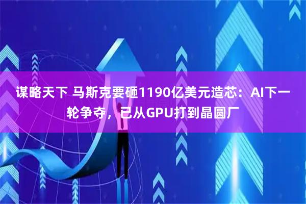 谋略天下 马斯克要砸1190亿美元造芯：AI下一轮争夺，已从GPU打到晶圆厂