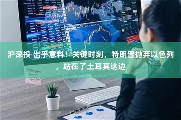 沪深投 出乎意料！关键时刻，特朗普抛弃以色列，站在了土耳其这边